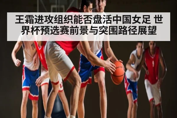王霜进攻组织能否盘活中国女足 世界杯预选赛前景与突围路径展望 - Kering